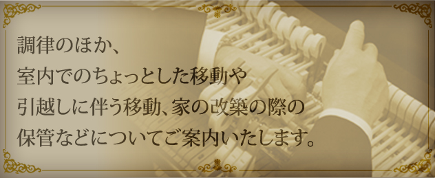 調律のほか、室内でのちょっとした移動や引越しに伴う移動、家の改築の際の保管などについてご案内いたします。