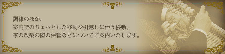 調律のほか、室内でのちょっとした移動や引越しに伴う移動、家の改築の際の保管などについてご案内いたします。